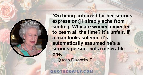 [On being criticized for her serious expression:] I simply ache from smiling. Why are women expected to beam all the time? It's unfair. If a man looks solemn, it's automatically assumed he's a serious person, not a