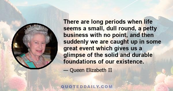 There are long periods when life seems a small, dull round, a petty business with no point, and then suddenly we are caught up in some great event which gives us a glimpse of the solid and durable foundations of our