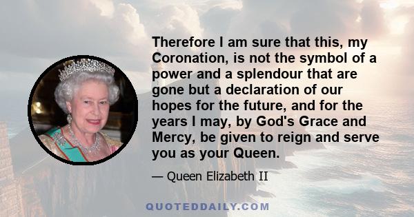 Therefore I am sure that this, my Coronation, is not the symbol of a power and a splendour that are gone but a declaration of our hopes for the future, and for the years I may, by God's Grace and Mercy, be given to