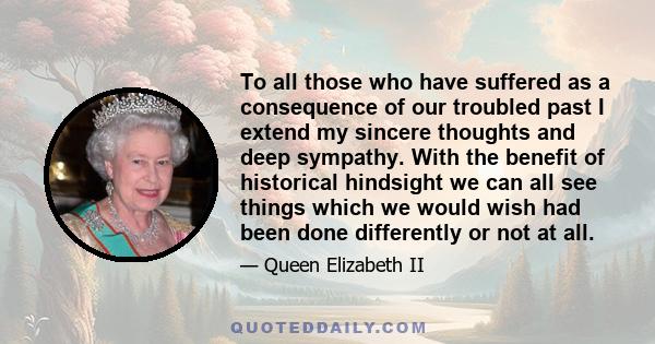 To all those who have suffered as a consequence of our troubled past I extend my sincere thoughts and deep sympathy. With the benefit of historical hindsight we can all see things which we would wish had been done