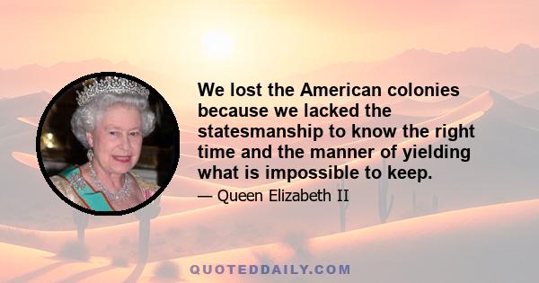 We lost the American colonies because we lacked the statesmanship to know the right time and the manner of yielding what is impossible to keep.