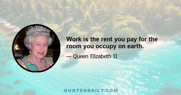 Work is the rent you pay for the room you occupy on earth.