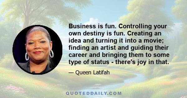 Business is fun. Controlling your own destiny is fun. Creating an idea and turning it into a movie; finding an artist and guiding their career and bringing them to some type of status - there's joy in that.