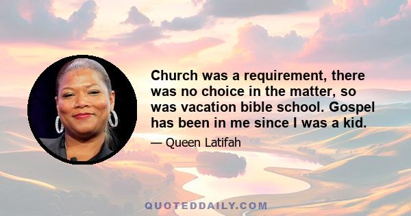 Church was a requirement, there was no choice in the matter, so was vacation bible school. Gospel has been in me since I was a kid.