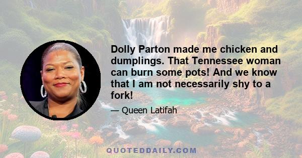 Dolly Parton made me chicken and dumplings. That Tennessee woman can burn some pots! And we know that I am not necessarily shy to a fork!