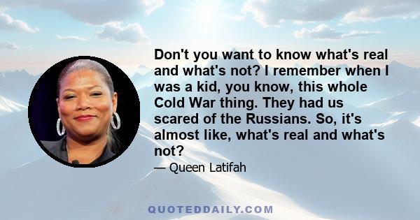 Don't you want to know what's real and what's not? I remember when I was a kid, you know, this whole Cold War thing. They had us scared of the Russians. So, it's almost like, what's real and what's not?