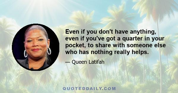 Even if you don't have anything, even if you've got a quarter in your pocket, to share with someone else who has nothing really helps.