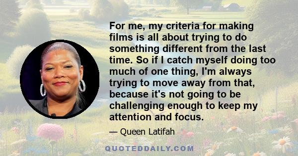 For me, my criteria for making films is all about trying to do something different from the last time. So if I catch myself doing too much of one thing, I'm always trying to move away from that, because it's not going