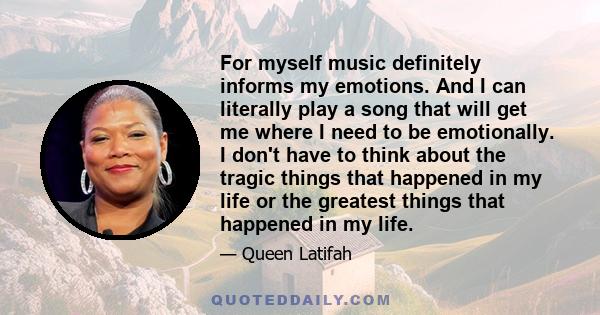 For myself music definitely informs my emotions. And I can literally play a song that will get me where I need to be emotionally. I don't have to think about the tragic things that happened in my life or the greatest