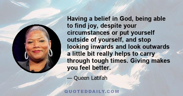 Having a belief in God, being able to find joy, despite your circumstances or put yourself outside of yourself, and stop looking inwards and look outwards a little bit really helps to carry through tough times. Giving