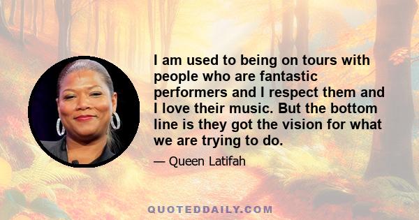 I am used to being on tours with people who are fantastic performers and I respect them and I love their music. But the bottom line is they got the vision for what we are trying to do.