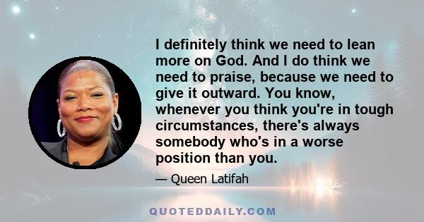 I definitely think we need to lean more on God. And I do think we need to praise, because we need to give it outward. You know, whenever you think you're in tough circumstances, there's always somebody who's in a worse