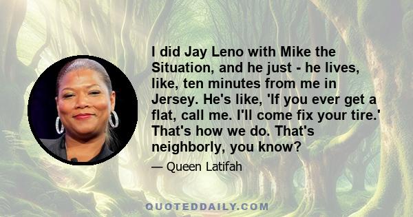 I did Jay Leno with Mike the Situation, and he just - he lives, like, ten minutes from me in Jersey. He's like, 'If you ever get a flat, call me. I'll come fix your tire.' That's how we do. That's neighborly, you know?