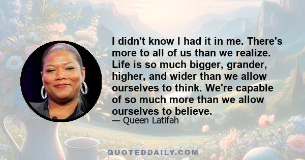 I didn't know I had it in me. There's more to all of us than we realize. Life is so much bigger, grander, higher, and wider than we allow ourselves to think. We're capable of so much more than we allow ourselves to