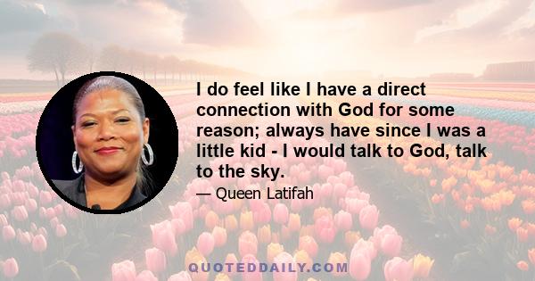 I do feel like I have a direct connection with God for some reason; always have since I was a little kid - I would talk to God, talk to the sky.