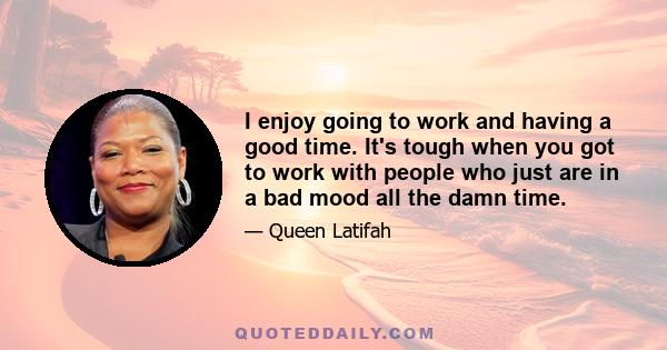 I enjoy going to work and having a good time. It's tough when you got to work with people who just are in a bad mood all the damn time.