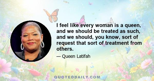 I feel like every woman is a queen, and we should be treated as such, and we should, you know, sort of request that sort of treatment from others.