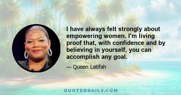 I have always felt strongly about empowering women. I'm living proof that, with confidence and by believing in yourself, you can accomplish any goal.