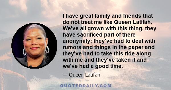 I have great family and friends that do not treat me like Queen Latifah. We've all grown with this thing, they have sacrificed part of there anonymity; they've had to deal with rumors and things in the paper and they've 