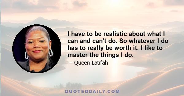 I have to be realistic about what I can and can't do. So whatever I do has to really be worth it. I like to master the things I do.