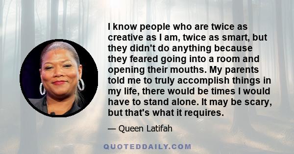 I know people who are twice as creative as I am, twice as smart, but they didn't do anything because they feared going into a room and opening their mouths. My parents told me to truly accomplish things in my life,