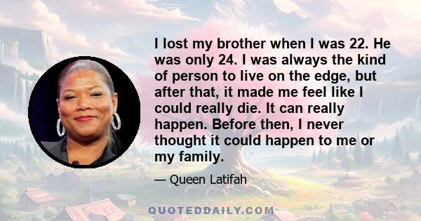 I lost my brother when I was 22. He was only 24. I was always the kind of person to live on the edge, but after that, it made me feel like I could really die. It can really happen. Before then, I never thought it could