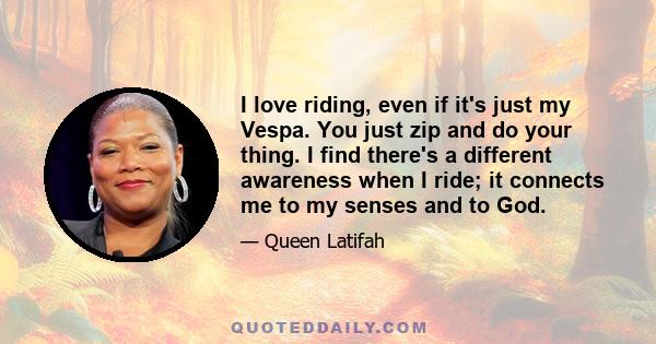 I love riding, even if it's just my Vespa. You just zip and do your thing. I find there's a different awareness when I ride; it connects me to my senses and to God.