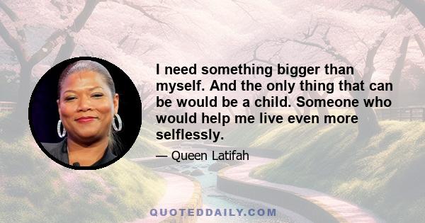 I need something bigger than myself. And the only thing that can be would be a child. Someone who would help me live even more selflessly.