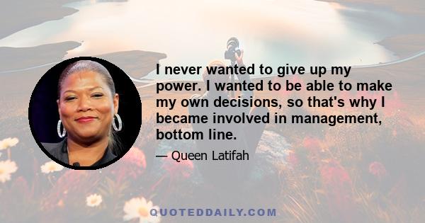 I never wanted to give up my power. I wanted to be able to make my own decisions, so that's why I became involved in management, bottom line.