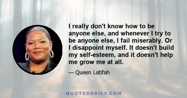 I really don't know how to be anyone else, and whenever I try to be anyone else, I fail miserably. Or I disappoint myself. It doesn't build my self-esteem, and it doesn't help me grow me at all.