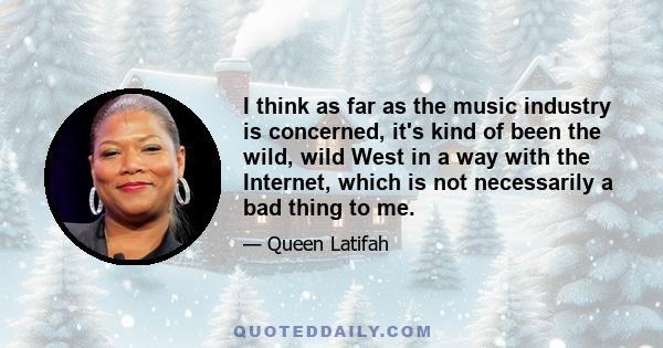 I think as far as the music industry is concerned, it's kind of been the wild, wild West in a way with the Internet, which is not necessarily a bad thing to me.