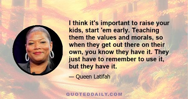 I think it's important to raise your kids, start 'em early. Teaching them the values and morals, so when they get out there on their own, you know they have it. They just have to remember to use it, but they have it.