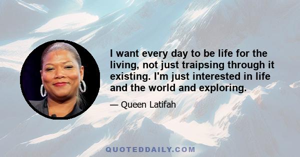 I want every day to be life for the living, not just traipsing through it existing. I'm just interested in life and the world and exploring.