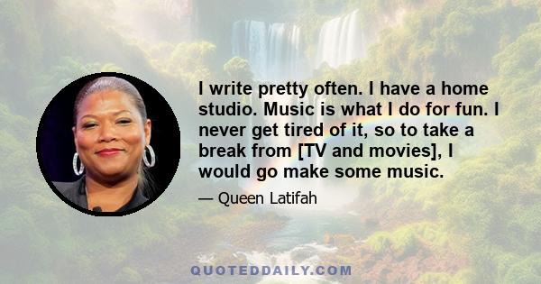 I write pretty often. I have a home studio. Music is what I do for fun. I never get tired of it, so to take a break from [TV and movies], I would go make some music.