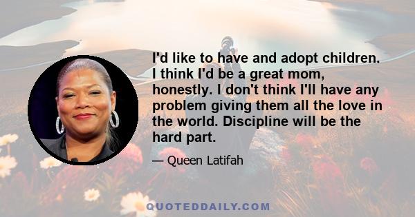 I'd like to have and adopt children. I think I'd be a great mom, honestly. I don't think I'll have any problem giving them all the love in the world. Discipline will be the hard part.