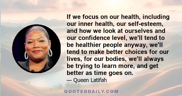 If we focus on our health, including our inner health, our self-esteem, and how we look at ourselves and our confidence level, we'll tend to be healthier people anyway, we'll tend to make better choices for our lives,