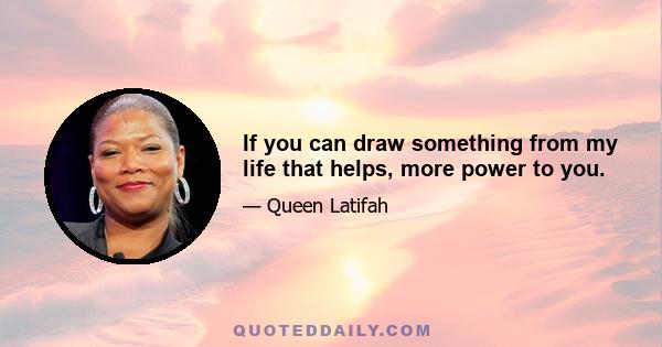 If you can draw something from my life that helps, more power to you.