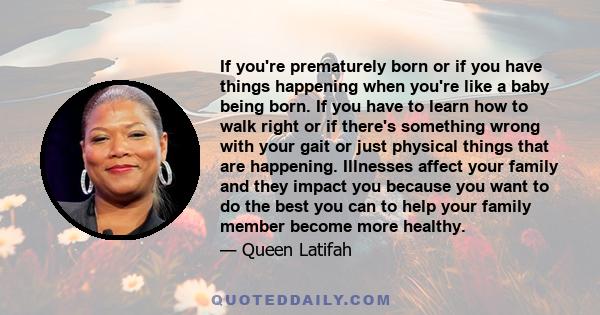 If you're prematurely born or if you have things happening when you're like a baby being born. If you have to learn how to walk right or if there's something wrong with your gait or just physical things that are