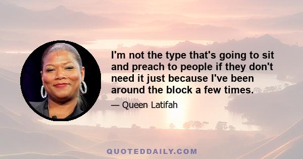 I'm not the type that's going to sit and preach to people if they don't need it just because I've been around the block a few times.