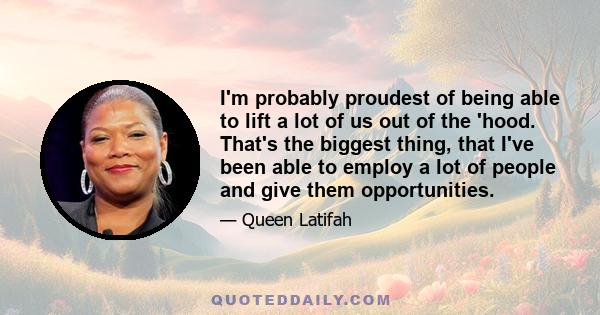 I'm probably proudest of being able to lift a lot of us out of the 'hood. That's the biggest thing, that I've been able to employ a lot of people and give them opportunities.