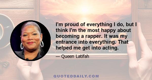 I'm proud of everything I do, but I think I'm the most happy about becoming a rapper. It was my entrance into everything. That helped me get into acting.