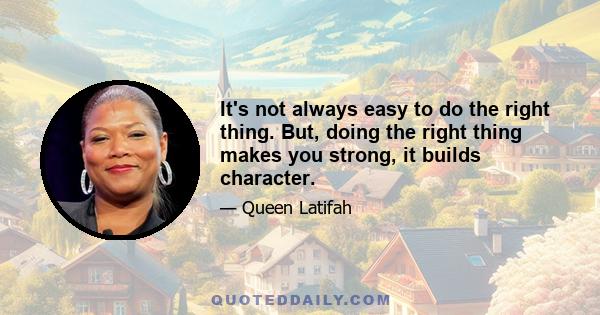 It's not always easy to do the right thing. But, doing the right thing makes you strong, it builds character, it forces you to make decisions based upon your beliefs and not what other people think. In life, and in