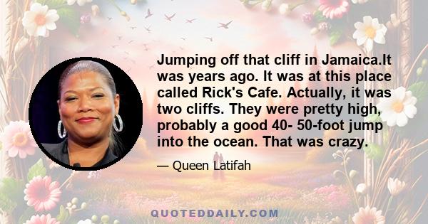 Jumping off that cliff in Jamaica.It was years ago. It was at this place called Rick's Cafe. Actually, it was two cliffs. They were pretty high, probably a good 40- 50-foot jump into the ocean. That was crazy.