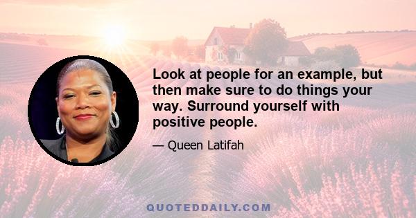 Look at people for an example, but then make sure to do things your way. Surround yourself with positive people.