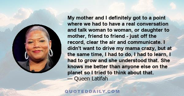 My mother and I definitely got to a point where we had to have a real conversation and talk woman to woman, or daughter to mother, friend to friend - just off the record, clear the air and communicate. I didn't want to