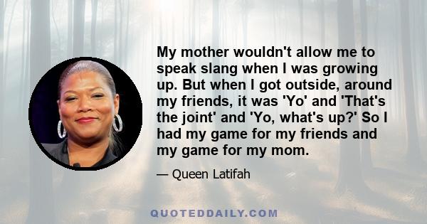 My mother wouldn't allow me to speak slang when I was growing up. But when I got outside, around my friends, it was 'Yo' and 'That's the joint' and 'Yo, what's up?' So I had my game for my friends and my game for my mom.