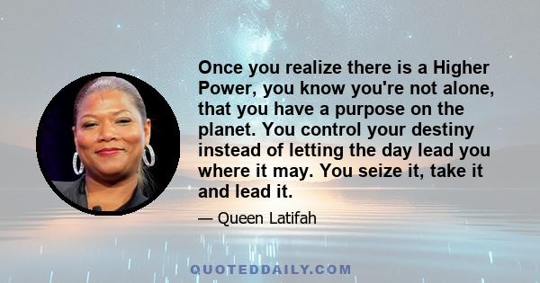 Once you realize there is a Higher Power, you know you're not alone, that you have a purpose on the planet. You control your destiny instead of letting the day lead you where it may. You seize it, take it and lead it.