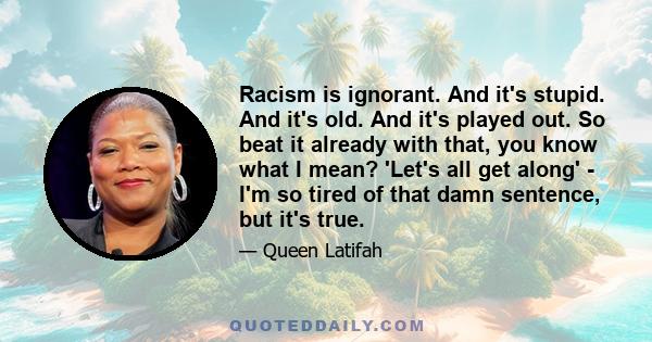 Racism is ignorant. And it's stupid. And it's old. And it's played out. So beat it already with that, you know what I mean? 'Let's all get along' - I'm so tired of that damn sentence, but it's true.