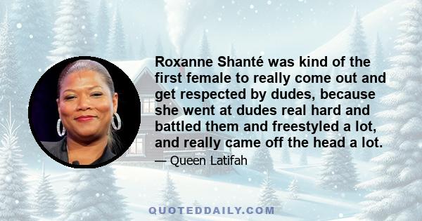 Roxanne Shanté was kind of the first female to really come out and get respected by dudes, because she went at dudes real hard and battled them and freestyled a lot, and really came off the head a lot.