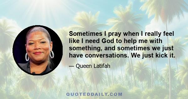 Sometimes I pray when I really feel like I need God to help me with something, and sometimes we just have conversations. We just kick it.